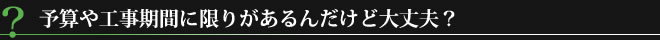予算や工事期間に限りがあるんだけど大丈夫？