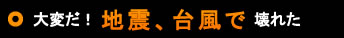大変だ！地震、台風で壊れた